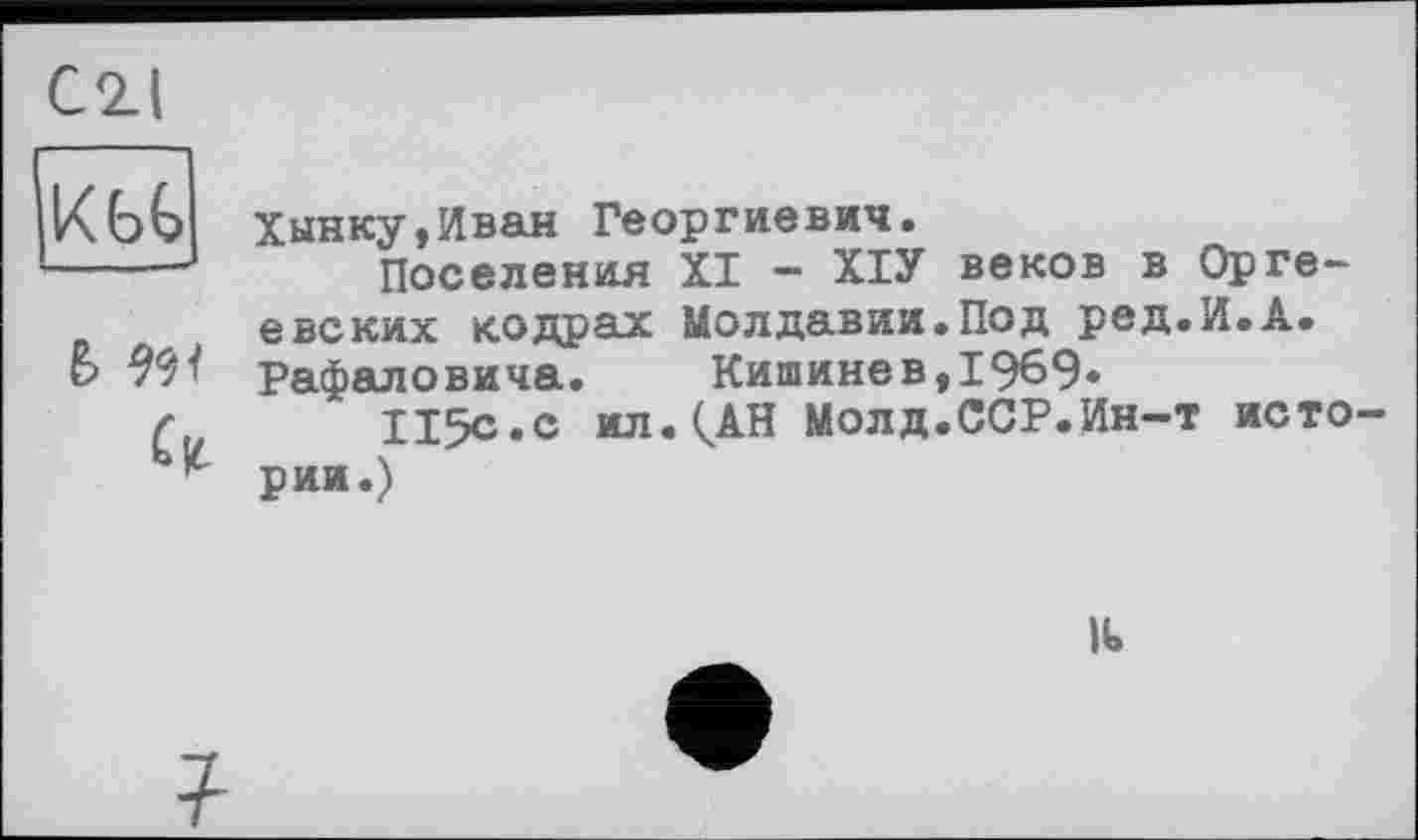 ﻿С2Л
KbG
&
Хынку,Иван Георгиевич.
Поселения XI - ХІУ веков в Орге-евских кодрах Молдавии.Под ред.И.А. Рафаловича.	Кишинев,1969*
115с.с ил.(АН Молд.ССР.Ин-т истории.)
Ik